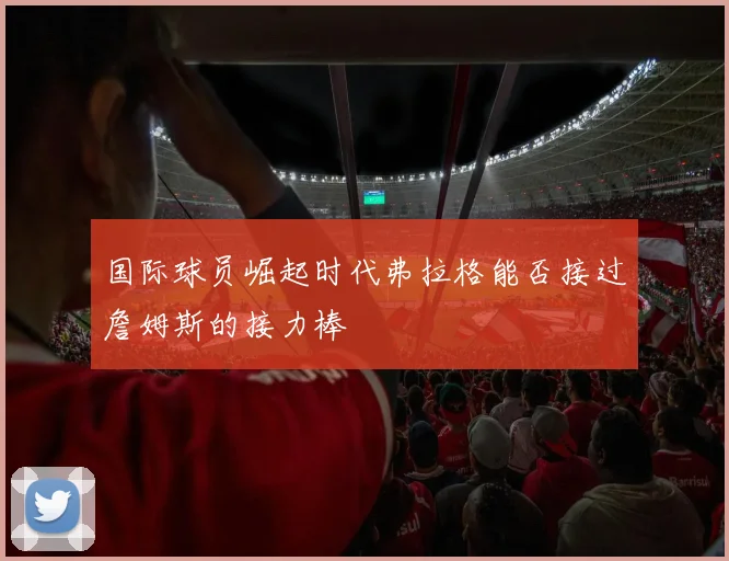 国际球员崛起时代弗拉格能否接过詹姆斯的接力棒