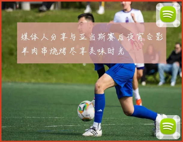 媒体人分享与亚当斯赛后夜宵合影羊肉串烧烤尽享美味时光
