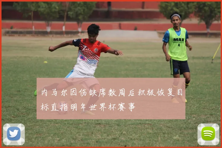 内马尔因伤缺席数周后积极恢复目标直指明年世界杯赛事