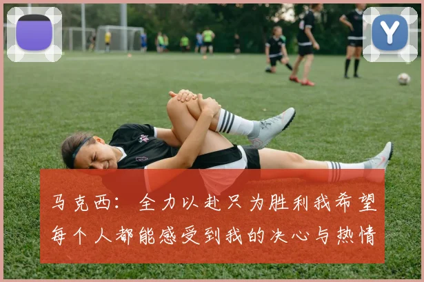 马克西：全力以赴只为胜利我希望每个人都能感受到我的决心与热情