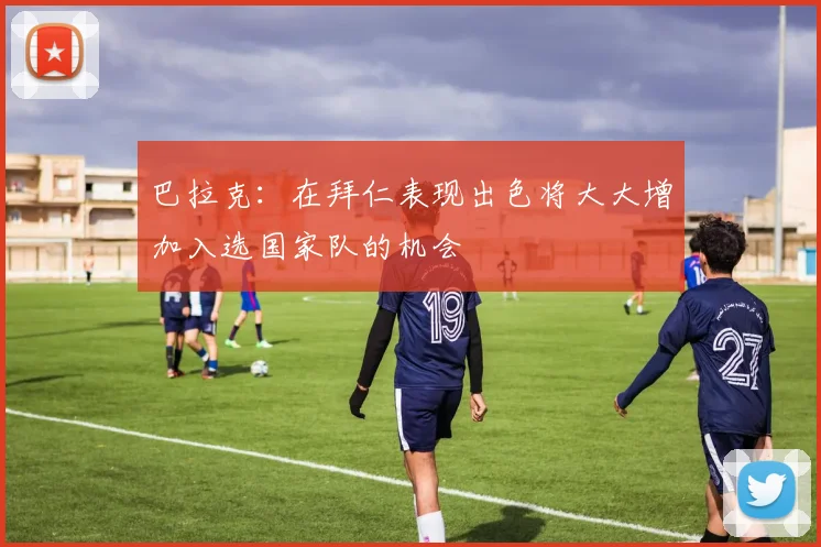 巴拉克：在拜仁表现出色将大大增加入选国家队的机会