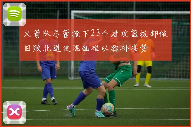 火箭队尽管抢下23个进攻篮板却依旧败北进攻混乱难以弥补劣势