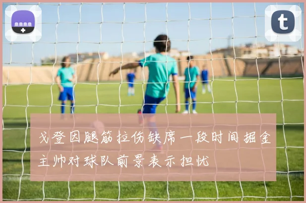 戈登因腿筋拉伤缺席一段时间掘金主帅对球队前景表示担忧