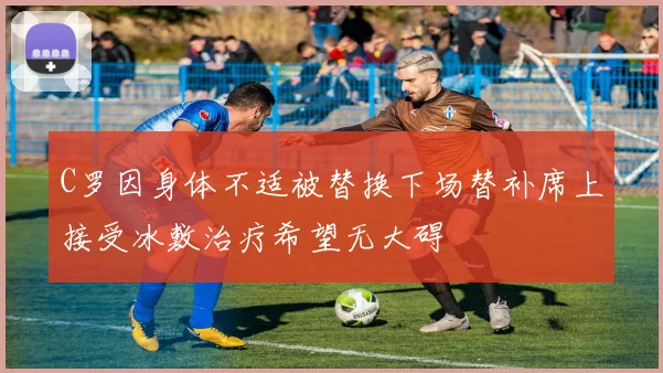 C罗因身体不适被替换下场替补席上接受冰敷治疗希望无大碍