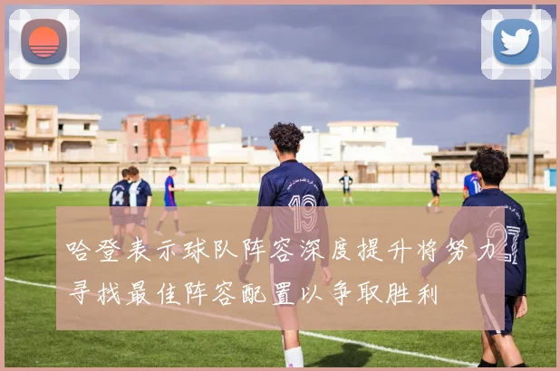 哈登表示球队阵容深度提升将努力寻找最佳阵容配置以争取胜利